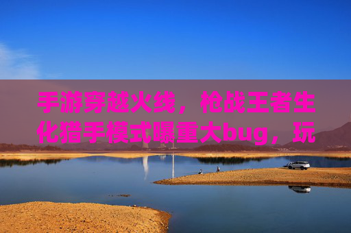 手游穿越火线，枪战王者生化猎手模式曝重大bug，玩家体验直降，官方回应引争议