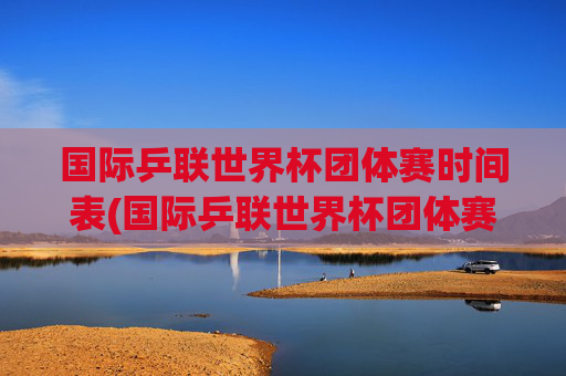 国际乒联世界杯团体赛时间表(国际乒联世界杯团体赛时间表最新)