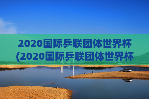 2020国际乒联团体世界杯(2020国际乒联团体世界杯冠军是谁)