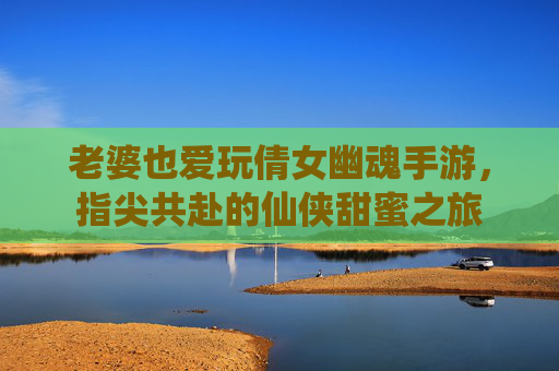 老婆也爱玩倩女幽魂手游,指尖共赴的仙侠甜蜜之旅