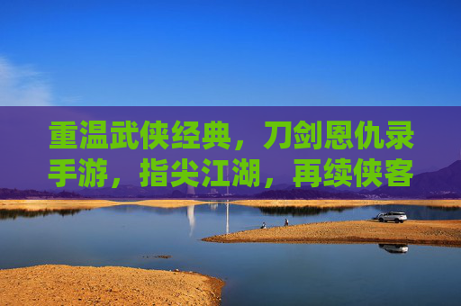 重温武侠经典,刀剑恩仇录手游,指尖江湖,再续侠客情缘,重温武侠经典,刀剑恩仇录手游与指尖江湖,再续侠客情缘