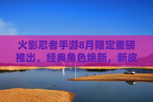 火影忍者手游8月限定重磅推出,经典角色焕新,新皮肤与活动引爆忍者之魂