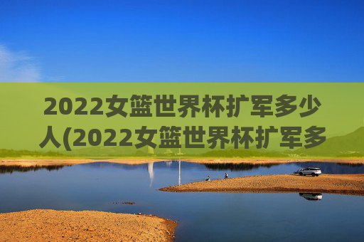 2022女篮世界杯扩军多少人(2022女篮世界杯扩军多少人参加)