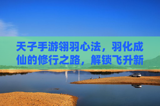天子手游翎羽心法，羽化成仙的修行之路，解锁飞升新篇章