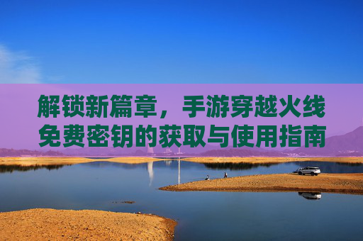 解锁新篇章,手游穿越火线免费密钥的获取与使用指南