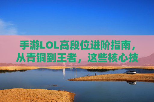 手游LOL高段位进阶指南,从青铜到王者,这些核心技巧助你轻松上分