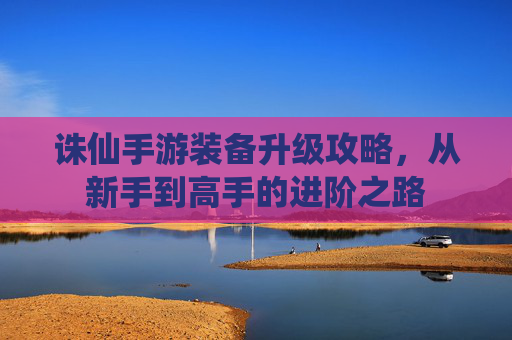 诛仙手游装备升级攻略，从新手到高手的进阶之路