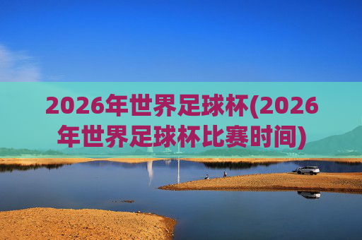2026年世界足球杯(2026年世界足球杯比赛时间)