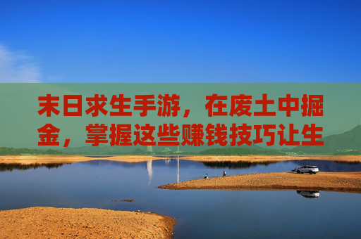 末日求生手游,在废土中掘金,掌握这些赚钱技巧让生存更久