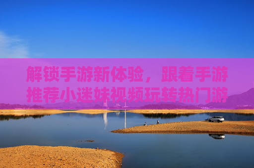 解锁手游新体验，跟着手游推荐小迷妹视频玩转热门游戏世界