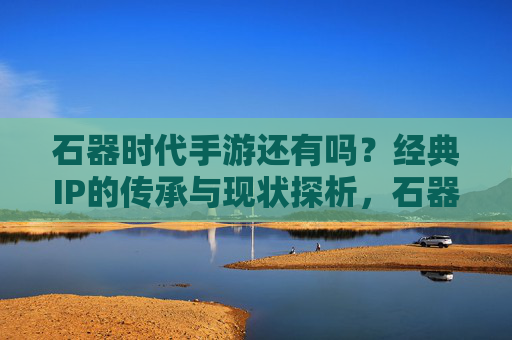 石器时代手游还有吗？经典IP的传承与现状探析，石器时代手游今存否？经典IP的传承与现状探析