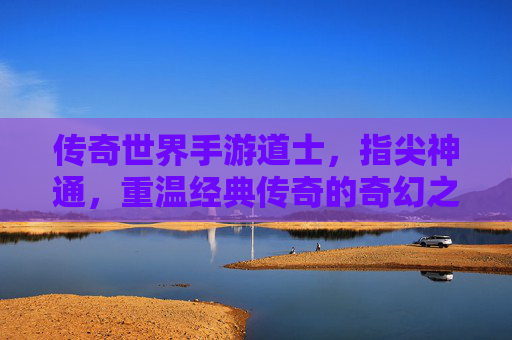 传奇世界手游道士，指尖神通，重温经典传奇的奇幻之旅，传奇世界手游道士，指尖神通，重温经典传奇的奇幻之旅