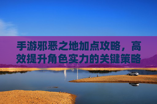 手游邪恶之地加点攻略,高效提升角色实力的关键策略
