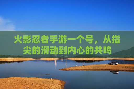 火影忍者手游一个号,从指尖的滑动到内心的共鸣