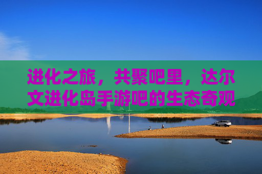 进化之旅，共聚吧里，达尔文进化岛手游吧的生态奇观与社区温度