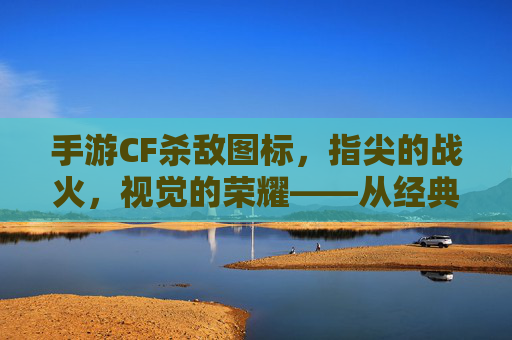 手游CF杀敌图标,指尖的战火,视觉的荣耀——从经典到现代的进化之路