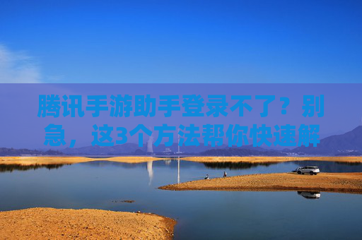 腾讯手游助手登录不了？别急，这3个方法帮你快速解决登录问题！