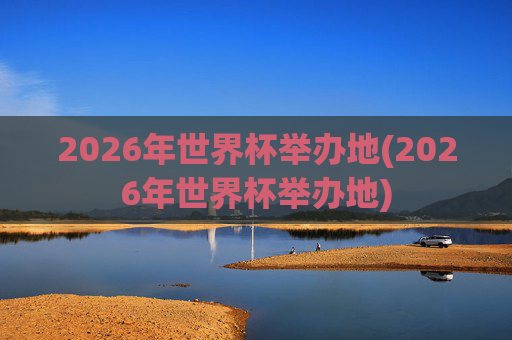 2026年世界杯举办地(2026年世界杯举办地)
