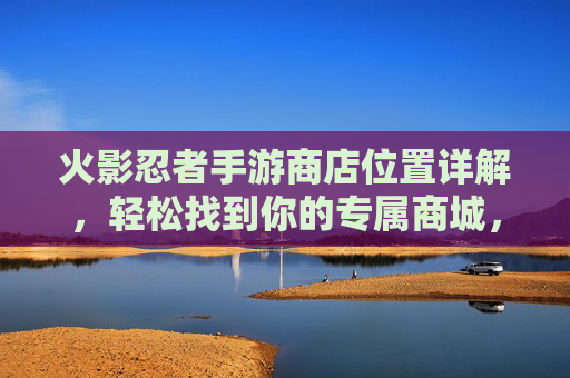 火影忍者手游商店位置详解,轻松找到你的专属商城,火影忍者手游商店位置详解,轻松找到你的专属商城