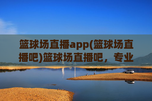 篮球场直播app(篮球场直播吧)篮球场直播吧,专业篮球赛事直播,实时观看精彩赛事