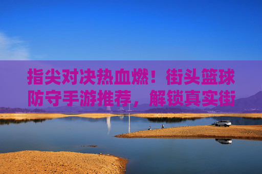 指尖对决热血燃！街头篮球防守手游推荐，解锁真实街篮防守技巧，体验指尖操控的竞技魅力，指尖对决热血燃！街头篮球防守手游推荐，解锁真实街篮防守技巧，体验指尖操控的竞技魅力
