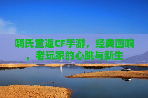 嗨氏重返CF手游，经典回响，老玩家的心跳与新生