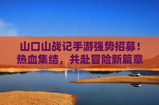 山口山战记手游强势招募!热血集结,共赴冒险新篇章——寻找你的游戏伙伴,一起征服副本,称霸山口山!