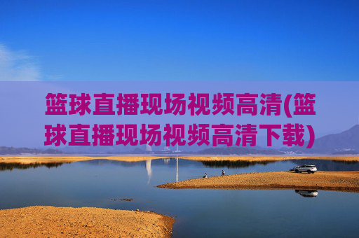 篮球直播现场视频高清(篮球直播现场视频高清下载)篮球直播现场视频高清下载
