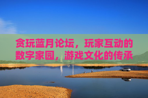 贪玩蓝月论坛,玩家互动的数字家园,游戏文化的传承地,贪玩蓝月论坛,玩家互动的数字家园,游戏文化的传承地