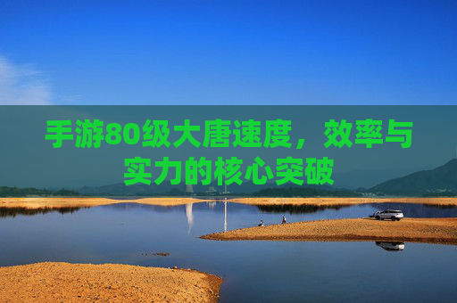 手游80级大唐速度,效率与实力的核心突破