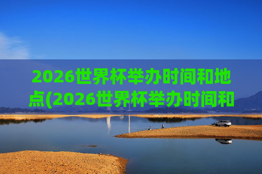 2026世界杯举办时间和地点(2026世界杯举办时间和地点一览表)