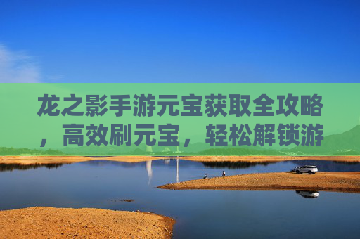 龙之影手游元宝获取全攻略，高效刷元宝，轻松解锁游戏新体验