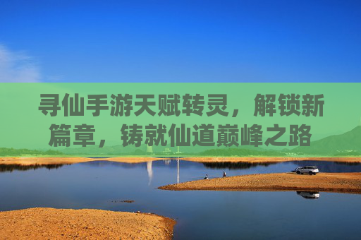 寻仙手游天赋转灵，解锁新篇章，铸就仙道巅峰之路