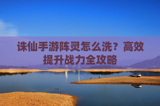 诛仙手游阵灵怎么洗?高效提升战力全攻略