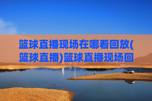 篮球直播现场在哪看回放(篮球直播)篮球直播现场回放在哪里看?
