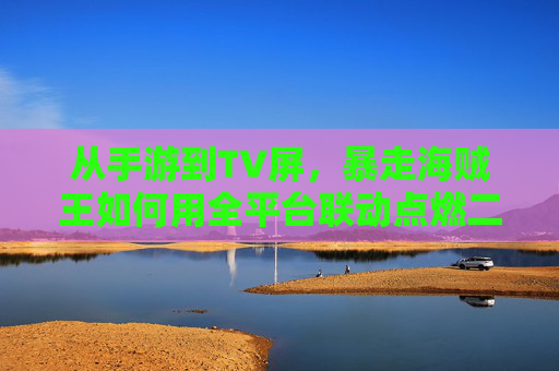 从手游到TV屏,暴走海贼王如何用全平台联动点燃二次元狂欢