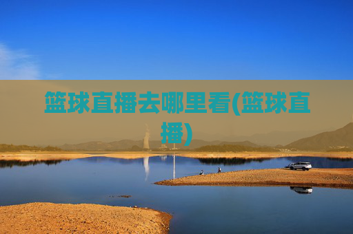 篮球直播去哪里看(篮球直播)