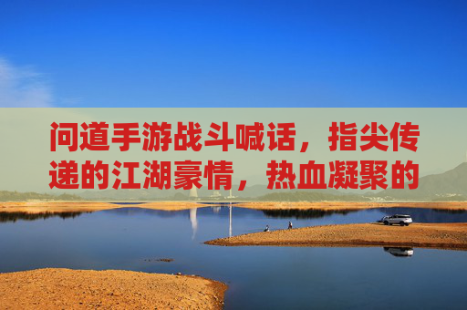 问道手游战斗喊话，指尖传递的江湖豪情，热血凝聚的团队战歌