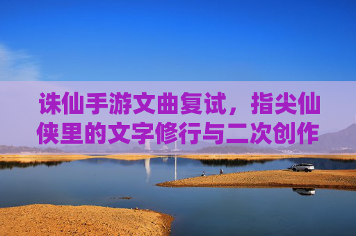 诛仙手游文曲复试,指尖仙侠里的文字修行与二次创作