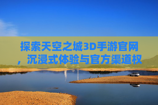 探索天空之城3D手游官网,沉浸式体验与官方渠道权威指南