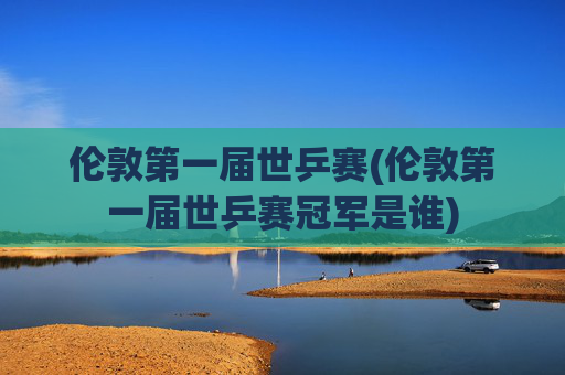 伦敦第一届世乒赛(伦敦第一届世乒赛冠军是谁)