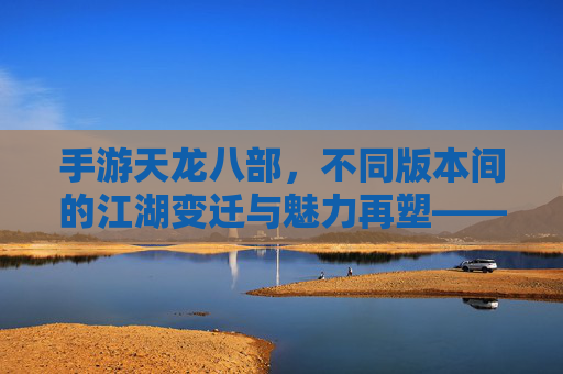 手游天龙八部,不同版本间的江湖变迁与魅力再塑——从端游经典到移动端的多元演进