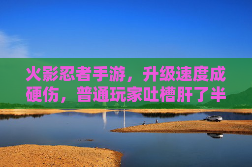 火影忍者手游，升级速度成硬伤，普通玩家吐槽肝了半年不如氪金玩家一天