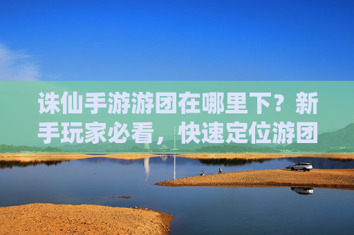 诛仙手游游团在哪里下?新手玩家必看,快速定位游团下线位置