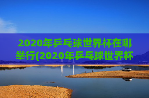 2020年乒乓球世界杯在哪举行(2020年乒乓球世界杯在哪举行的)