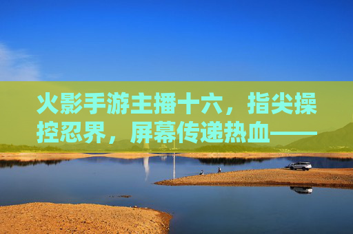 火影手游主播十六,指尖操控忍界,屏幕传递热血——一位玩家的忍界传奇与粉丝共鸣