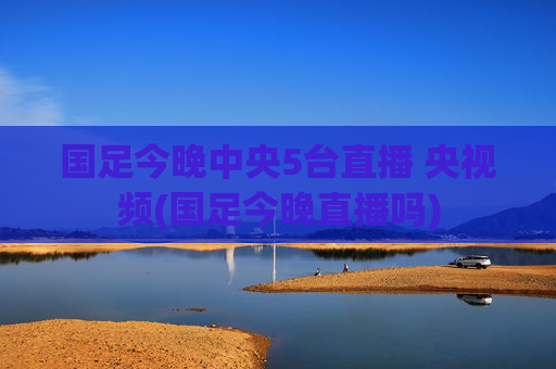 国足今晚中央5台直播 央视频(国足今晚直播吗)