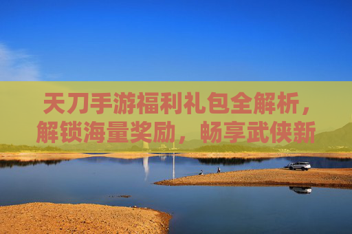 天刀手游福利礼包全解析，解锁海量奖励，畅享武侠新体验