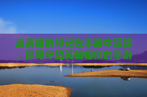 当英雄的印记在手游中延续，探寻守望英雄相似的手游世界，当英雄印记延续，探寻守望英雄相似的手游世界