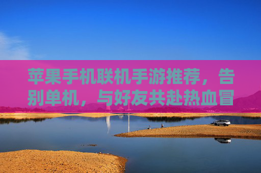 苹果手机联机手游推荐,告别单机,与好友共赴热血冒险之旅,苹果手机联机手游推荐,告别单机,与好友共赴热血冒险之旅